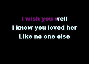 I wish you well
I know you loved her

Like no one else