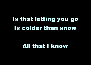 Is that letting you go
Is colder than snow

All that I know