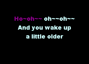 Ho-oh-- oh-woh-w
And you wake up

a little older