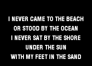 I NEVER CAME TO THE BEACH
0R STOOD BY THE OCEAN
I NEVER SAT BY THE SHORE
UNDER THE SUN
WITH MY FEET IN THE SAND