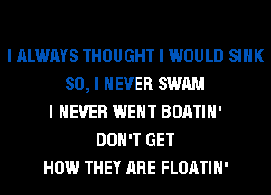 I ALWAYS THOUGHT I WOULD SIIIK
SO, I NEVER SWAM
I NEVER WENT BOATIII'
DON'T GET
HOW THEY ARE FLOATIII'