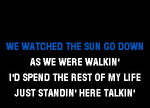 WE WATCHED THE SUN GO DOWN
AS WE WERE WALKIH'
I'D SPEND THE REST OF MY LIFE
JUST STANDIH' HERE TALKIH'