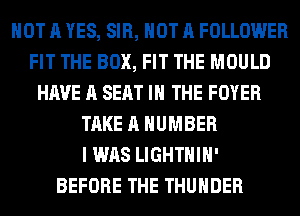 NOT A YES, SIR, NOT A FOLLOWER
FIT THE BOX, FIT THE MOULD
HAVE A SEAT IN THE FOYER
TAKE A NUMBER
I WAS LIGHTHIH'

BEFORE THE THUNDER