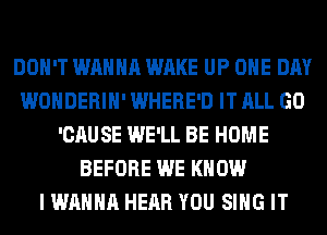 DON'T WANNA WAKE UP ONE DAY
WONDERIH' WHERE'D IT ALL GO
'CAUSE WE'LL BE HOME
BEFORE WE KNOW
I WANNA HEAR YOU SING IT