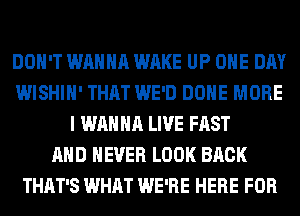 DON'T WANNA WAKE UP ONE DAY
WISHIH' THAT WE'D DONE MORE
I WANNA LIVE FAST
AND NEVER LOOK BACK
THAT'S WHAT WE'RE HERE FOR