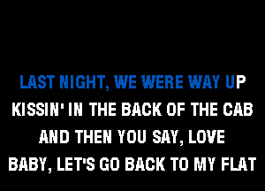 LAST NIGHT, WE WERE WAY UP
KISSIH' IN THE BACK OF THE CAB
AND THEN YOU SAY, LOVE
BABY, LET'S GO BACK TO MY FLAT