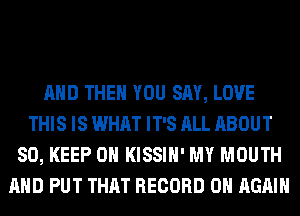 AND THEN YOU SAY, LOVE
THIS IS WHAT IT'S ALL ABOUT
80, KEEP ON KISSIH' MY MOUTH
AND PUT THAT RECORD 0 AGAIN