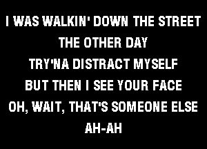 I WAS WALKIH' DOWN THE STREET
THE OTHER DAY
TRY'HA DISTRACT MYSELF
BUT THEN I SEE YOUR FACE
0H, WAIT, THAT'S SOMEONE ELSE
AH-AH