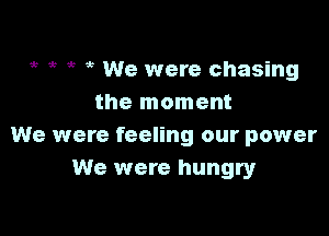 e it e ,5 We were chasing
the moment

We were feeling our power
We were hungry