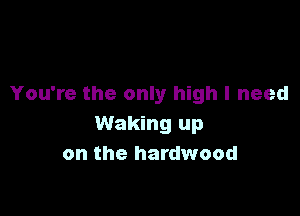 You're the only high I need

Waking up
on the hardwood