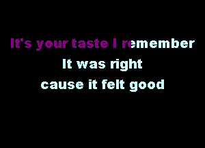 It's your taste I remember
It was right

cause it felt good