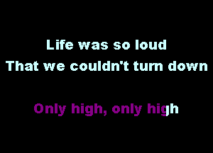 Life was so loud
That we couldn't turn down

Only high, only high
