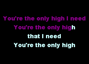 You're the only high I need
You're the only high

that I need
You're the only high