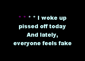 5 5 I woke up
pissed off todayr

And lately,
everyone feels fake