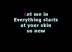 Let me in
Everything starts

at your skin
so new