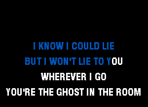 I KHOWI COULD LIE
BUT I WON'T LIE TO YOU
WHEREVER I GO
YOU'RE THE GHOST IN THE ROOM