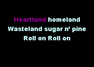 Heartland homeland
Wasteland sugar n, pine

Roll on Roll on