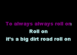 To always always roll on

Roll on
ivs a big dirt road roll on