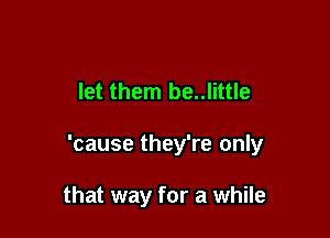 let them be..little

'cause they're only

that way for a while