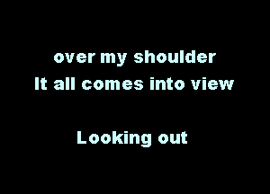 over my shoulder
It all comes into view

Looking out
