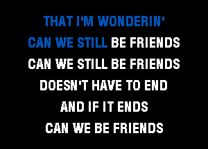 THAT I'M WONDERIN'
CAN WE STILL BE FRIENDS
CAN WE STILL BE FRIENDS

DOESN'T HM'E TO END

AND IF IT ENDS

CAN WE BE FRIENDS