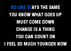 NO ONE STAYS THE SAME
YOU KNOW WHAT GOES UP
MUST COME DOWN
CHANGE IS A THING
YOU CAN COUNT OH
I FEEL SO MUCH YOUHGER HOW