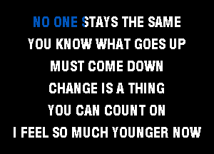 NO ONE STAYS THE SAME
YOU KNOW WHAT GOES UP
MUST COME DOWN
CHANGE IS A THING
YOU CAN COUNT OH
I FEEL SO MUCH YOUHGER HOW