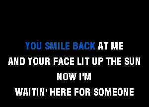 YOU SMILE BACK AT ME
AND YOUR FACE LIT UP THE SUN
HOW I'M
WAITIH' HERE FOR SOMEONE