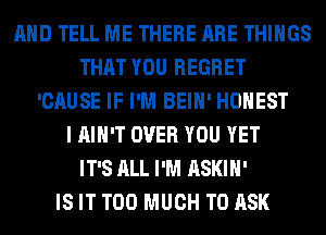 AND TELL ME THERE ARE THINGS
THAT YOU REGRET
'CAUSE IF I'M BEIH' HONEST
I AIN'T OVER YOU YET
IT'S ALL I'M ASKIH'

IS IT TOO MUCH TO ASK