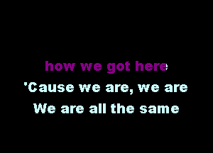 how we got here

'Cause we are, we are
We are all the same