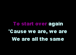 To start over again

'Cause we are, we are
We are all the same