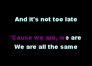 And it's not too late

'Cause we are, we are
We are all the same