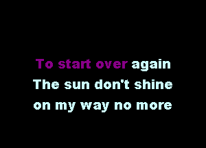 To start over again

The sun don't shine
on my way no more