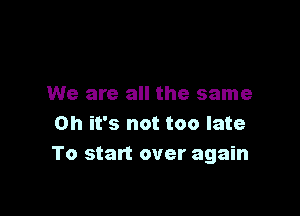 We are all the same

Oh it's not too late
To start over again