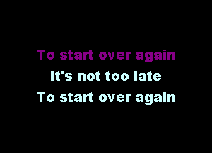 To start over again

It's not too late
To start over again