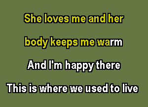 She loves me and her

body keeps me warm

And I'm happythere

This is where we used to live