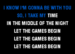 I KNOW I'M GONNA BE WITH YOU
SO, I TAKE MY TIME
IN THE MIDDLE OF THE NIGHT
LET THE GAMES BEGIN
LET THE GAMES BEGIN
LET THE GAMES BEGIN