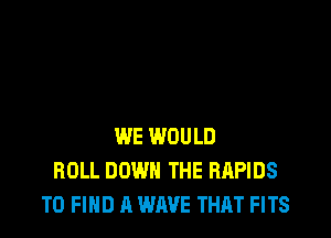 WE WOULD
ROLL DOWN THE RAPIDS
TO FIND A WAVE THAT FITS