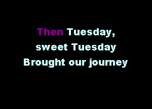 Then Tuesday,
sweet Tuesdayr

Brought our journey