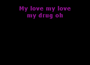 My love my love
my drug oh