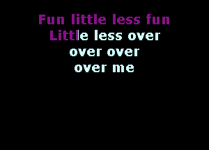 Fun little less fun
Little less over
over over
over me