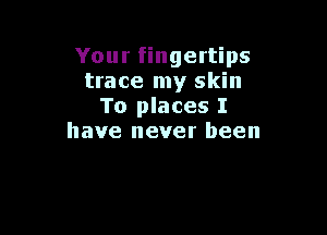 Your fingertips
trace my skin
To places I

have never been