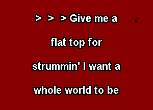 Givemea

flat top for

strummin' I want a

whole world to be