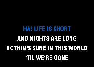 HA! LIFE IS SHORT
AND NIGHTS ARE LONG
HOTHlH'S SURE IN THIS WORLD
'TIL WE'RE GONE