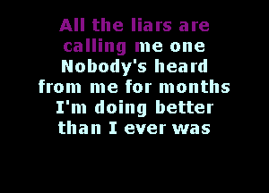 All the liars are
calling me one
Nobody's heard
from me for months
I'm doing better
than I ever was