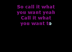 So call it what
you want yeah
Call it what
you want to