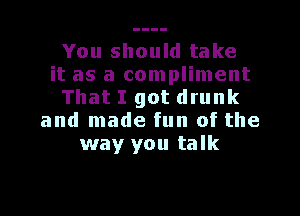 You should take
it as a compliment
That I got drunk

and made fun of the
way you talk