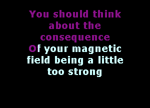 You should think
aboutthe
consequence
Of your magnetic

field being a little
too strong