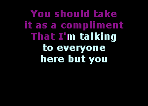 You should take
it as a compliment
That I'm talking
to everyone

here but you