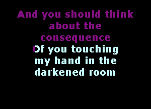 And you should think
aboutthe
consequence
Of you touching

my hand in the
darkened room